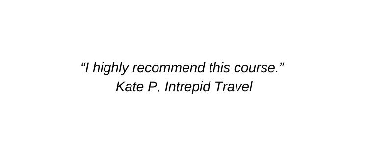 I highly recommend this course. Kate P, Intrepid Travel