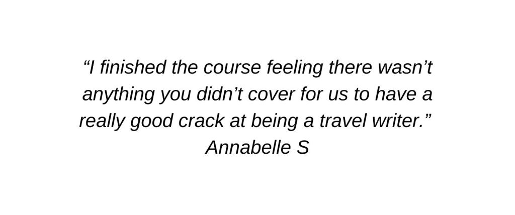 I finished the course feeling there wasn’t anything you didn’t cover for us to have a really good crack at being a travel writer. Annabelle S