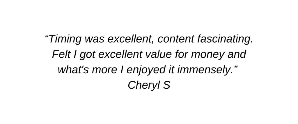 Timing was excellent, content fascinating. Felt I got excellent value for money and what's more I enjoyed it immensely. Cheryl S