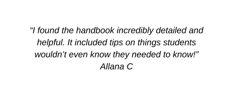 I found the handbook incredibly detailed and helpful. It included tips on things students wouldn’t even know they needed to know! Allana C
