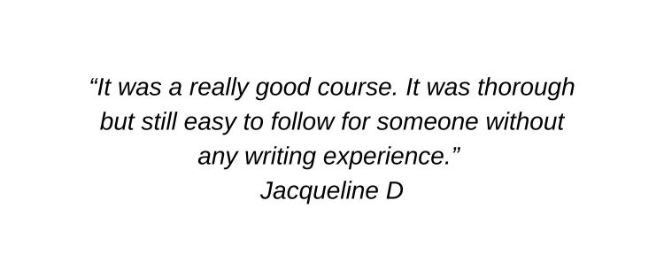 It was a really good course. It was thorough but still easy to follow for someone without any writing experience. Jacqueline D