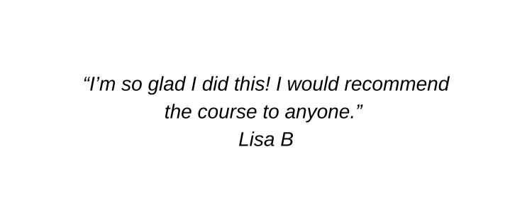 I’m so glad I did this! I would recommend the course to anyone. Lisa B